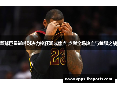 篮球巨星巅峰对决力挽狂澜成焦点 点燃全场热血与荣耀之战