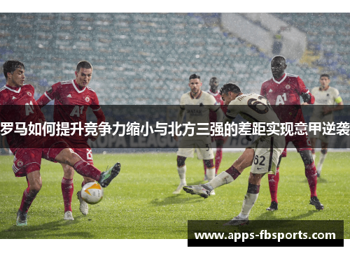 罗马如何提升竞争力缩小与北方三强的差距实现意甲逆袭