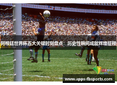 阿根廷世界杯五大关键时刻盘点：历史性瞬间成就辉煌征程